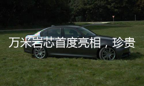 万米岩芯首度亮相，珍贵程度堪比月壤——揭示地球深部的奥秘
