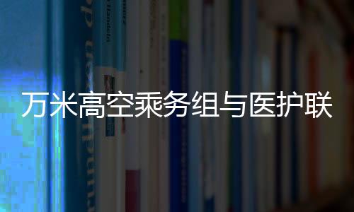万米高空乘务组与医护联手救助晕厥旅客