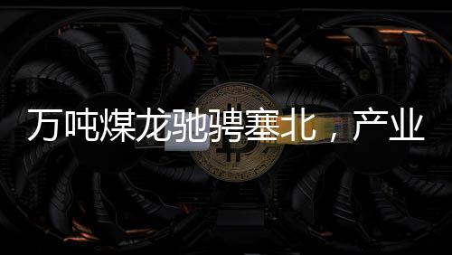 万吨煤龙驰骋塞北，产业新篇章