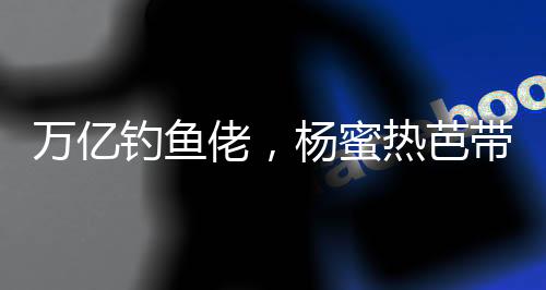 万亿钓鱼佬，杨蜜热芭带娃齐上门