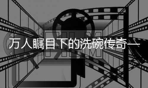 万人瞩目下的洗碗传奇——一人碗，万人观纪实