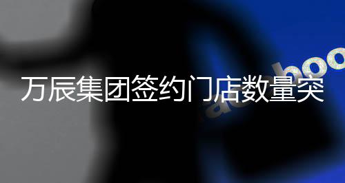 万辰集团签约门店数量突破十五千家大关，再度书写行业发展新篇章