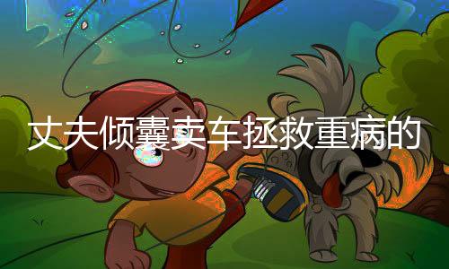 丈夫倾囊卖车拯救重病的妻子，生命中的一份真情与勇气展现