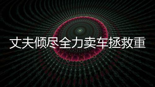 丈夫倾尽全力卖车拯救重病妻子，人性之美展现无遗