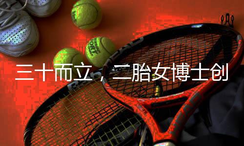 三十而立，二胎女博士创业之路的坎坷与挑战