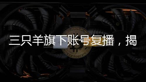 三只羊旗下账号复播，揭开直播新篇章
