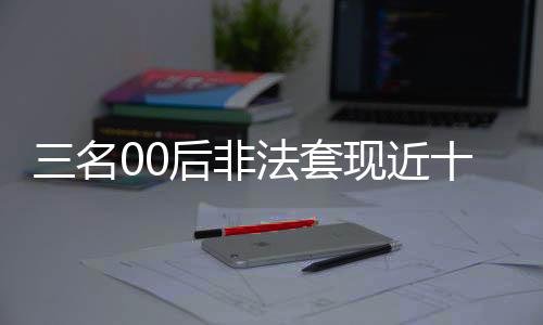 三名00后非法套现近十万，警方迅速介入调查