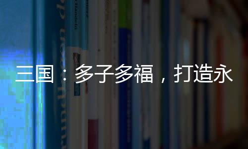 三国：多子多福，打造永恒运朝！