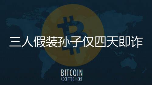 三人假装孙子仅四天即诈骗五十万，揭示诈骗手法引深思