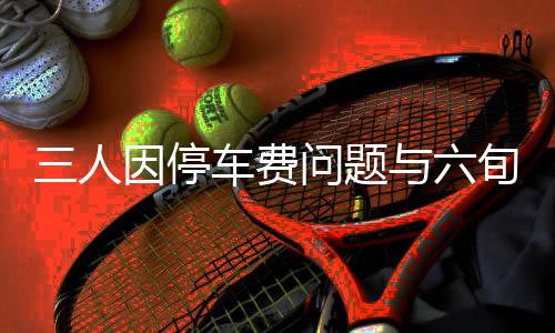 三人因停车费问题与六旬保安发生激烈冲突，引发社会关注