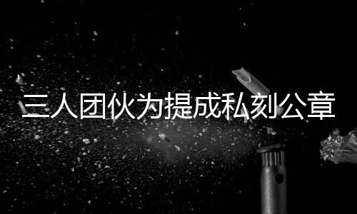 三人团伙为提成私刻公章伪造七十份房产证明，涉嫌犯罪被警方依法查处