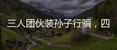 三人团伙装孙子行骗，四天内骗得五十万，深度揭露一起诈骗事件