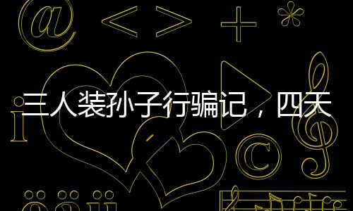三人装孙子行骗记，四天骗得五十万，警示社会呼唤真实亲情