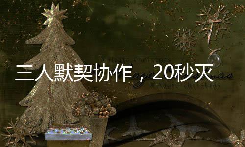 三人默契协作，20秒灭火器神同步灭火展示