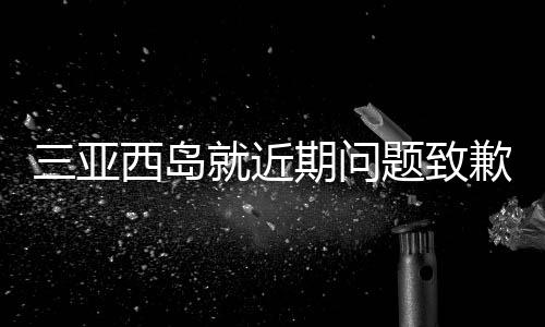 三亚西岛就近期问题致歉，修复与改进并举，致力于重塑旅游胜地形象