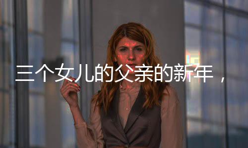 三个女儿的父亲的新年，别样的幸福年味