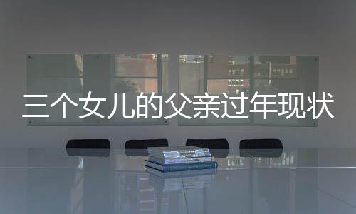 三个女儿的父亲过年现状