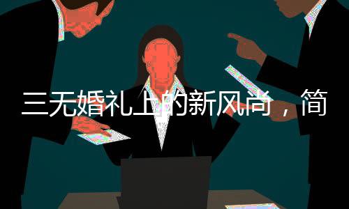 三无婚礼上的新风尚，简约之美与真诚之誓——一位00后新娘的简约婚礼发言
