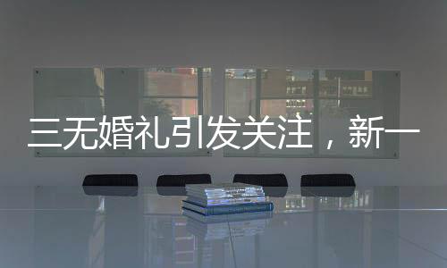 三无婚礼引发关注，新一代个性婚俗的挑战与融合
