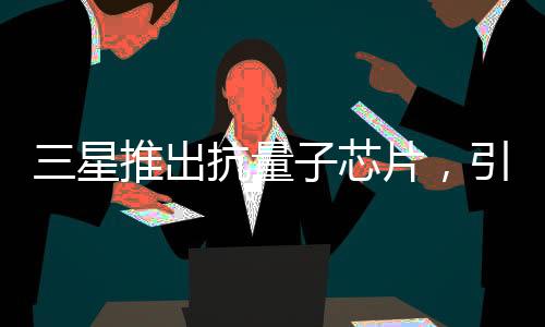 三星推出抗量子芯片，引领科技新纪元的一二三四五