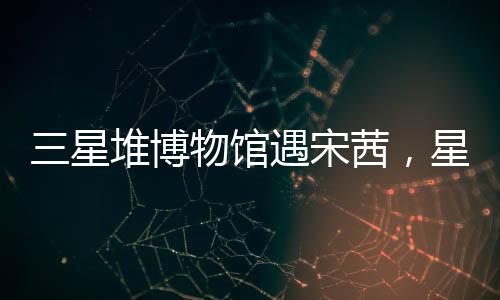 三星堆博物馆遇宋茜，星光熠熠下的文化盛宴