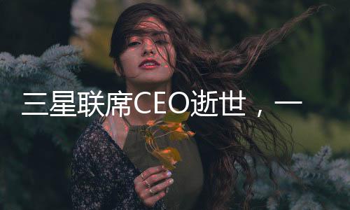 三星联席CEO逝世，一个令人痛心的消息