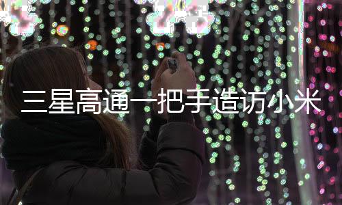 三星高通一把手造访小米，一次备受瞩目的科技巨头间握手意味着什么？