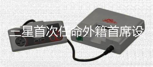 三星首次任命外籍首席设计官：加速全球化创新