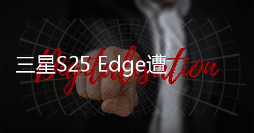 三星S25 Edge遭遇减配芯片风波