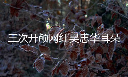 三次开颅网红吴忠华耳朵内又长东西，医学挑战与生命坚韧的较量