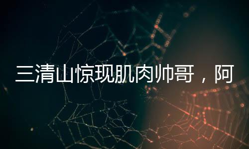 三清山惊现肌肉帅哥，阿姨笑容藏不住，网友争相打卡探秘地！