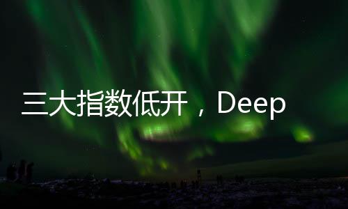 三大指数低开，DeepSeek概念股回调，股市动态分析
