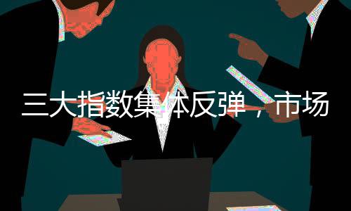 三大指数集体反弹，市场迎来反转机遇