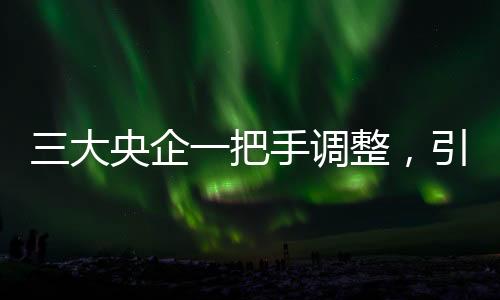 三大央企一把手调整，引领新一轮发展浪潮
