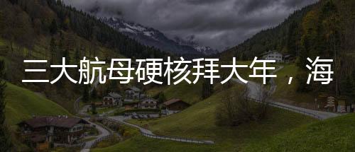 三大航母硬核拜大年，海上巨无霸共庆新春佳节