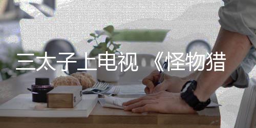三太子上电视 《怪物猎人》系列将参加日本电视台综艺脱口秀节目