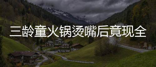三龄童火锅烫嘴后竟现全身溃烂惊现危机，医者揭示治疗之路