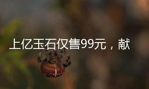 上亿玉石仅售99元，献给长者的珍贵礼物