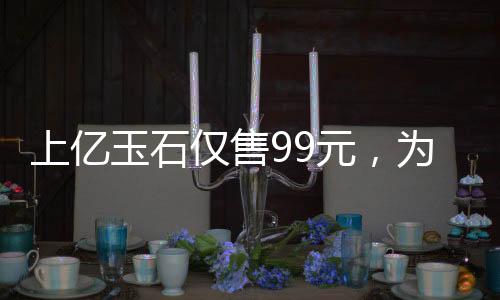 上亿玉石仅售99元，为老人献爱心