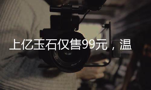 上亿玉石仅售99元，温情赠送老人