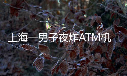 上海一男子夜炸ATM机？不实报道揭示真相