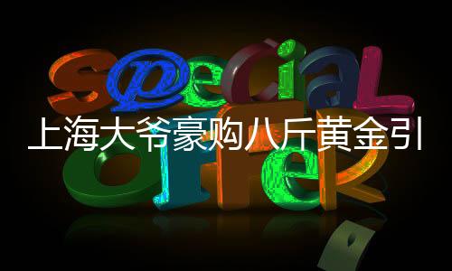 上海大爷豪购八斤黄金引发银行报警，引发市场关注热点事件解读