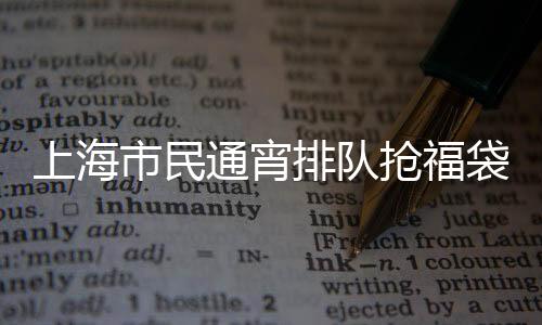 上海市民通宵排队抢福袋，掀起新一轮消费热潮