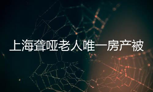 上海聋哑老人唯一房产被亲弟弟偷卖，引发社会关注