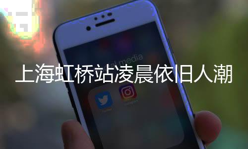 上海虹桥站凌晨依旧人潮涌动，展现城市活力与繁忙交通脉络