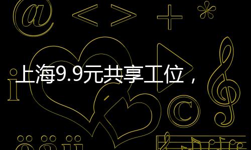 上海9.9元共享工位，激发创新经济的共享办公新动力