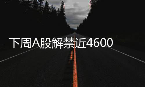 下周A股解禁近4600亿元，市场将面临怎样的挑战与机遇？