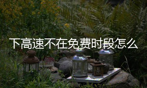 下高速不在免费时段怎么办？交警支招