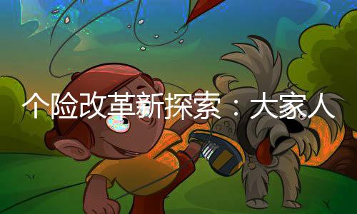 个险改革新探索：大家人寿创新保险代理模式