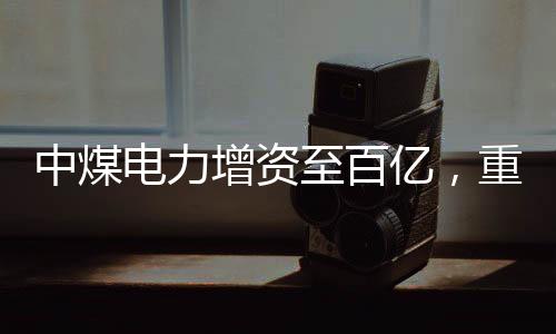 中煤电力增资至百亿，重磅投资推动能源转型与产业升级